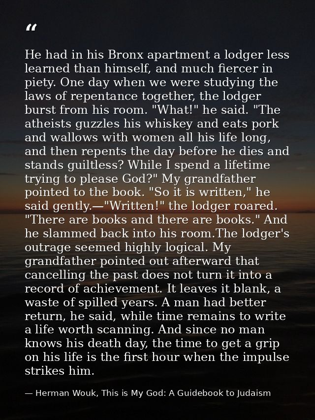 He had in his Bronx apartment a lodger less learned than himself, and much fiercer in piety. One day when we were studyi — Herman Wouk, This is My God: A Guidebook to Judaism
