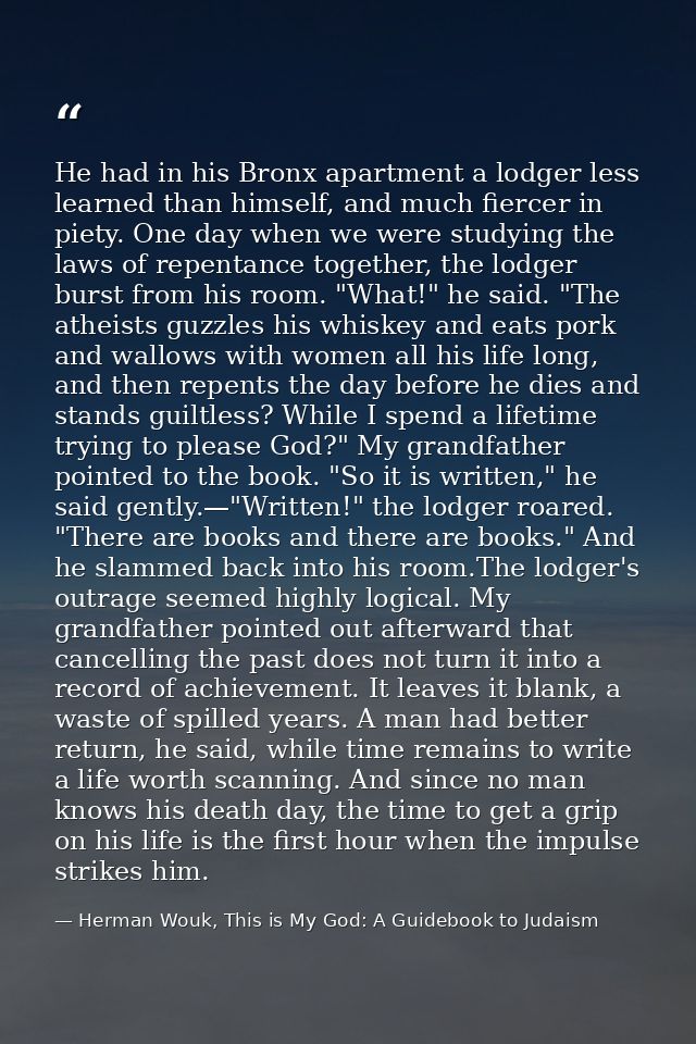 He had in his Bronx apartment a lodger less learned than himself, and much fiercer in piety. One day when we were studyi — Herman Wouk, This is My God: A Guidebook to Judaism