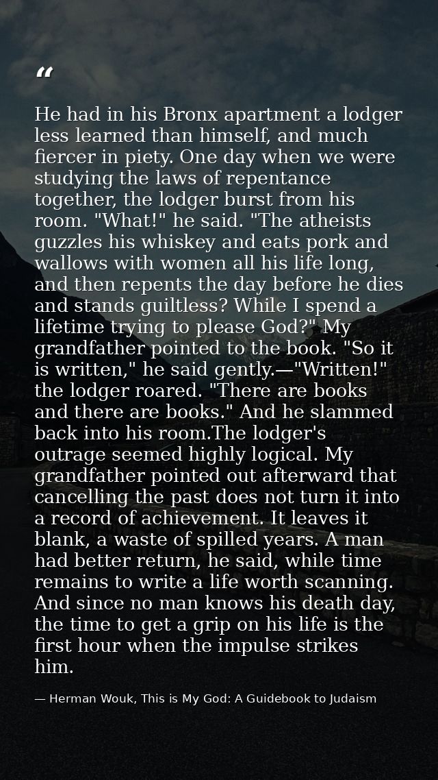 He had in his Bronx apartment a lodger less learned than himself, and much fiercer in piety. One day when we were studyi — Herman Wouk, This is My God: A Guidebook to Judaism