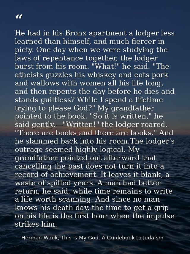 He had in his Bronx apartment a lodger less learned than himself, and much fiercer in piety. One day when we were studyi — Herman Wouk, This is My God: A Guidebook to Judaism