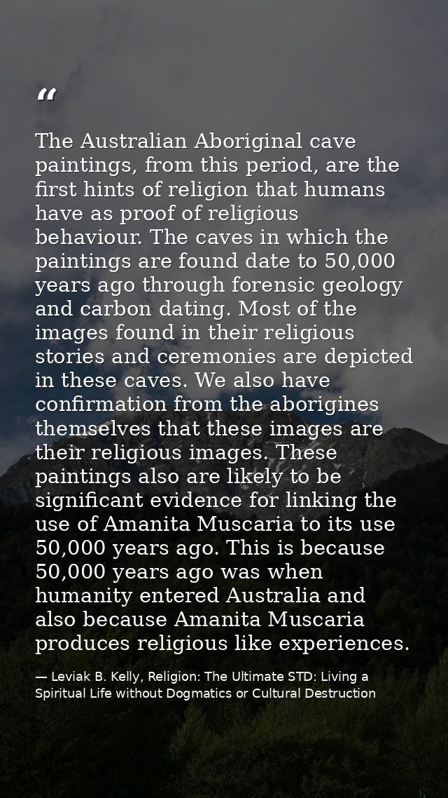 The Australian Aboriginal cave paintings, from this period, are the first hints of religion that humans have as proof of — Leviak B. Kelly, Religion: The Ultimate STD: Living a Spiritual Life without Dogmatics or Cultural Destruction