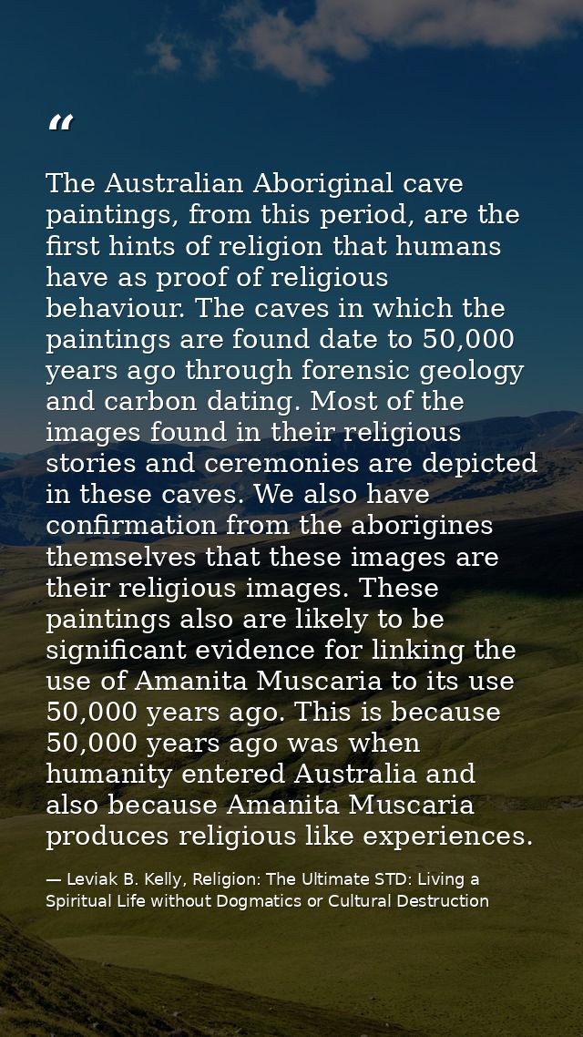 The Australian Aboriginal cave paintings, from this period, are the first hints of religion that humans have as proof of — Leviak B. Kelly, Religion: The Ultimate STD: Living a Spiritual Life without Dogmatics or Cultural Destruction