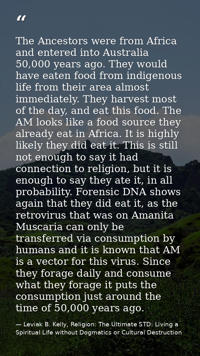 The Ancestors were from Africa and entered into Australia 50,000 years ago. They would have eaten food from indigenous l — Leviak B. Kelly, Religion: The Ultimate STD: Living a Spiritual Life without Dogmatics or Cultural Destruction