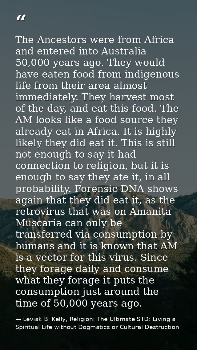 The Ancestors were from Africa and entered into Australia 50,000 years ago. They would have eaten food from indigenous l — Leviak B. Kelly, Religion: The Ultimate STD: Living a Spiritual Life without Dogmatics or Cultural Destruction