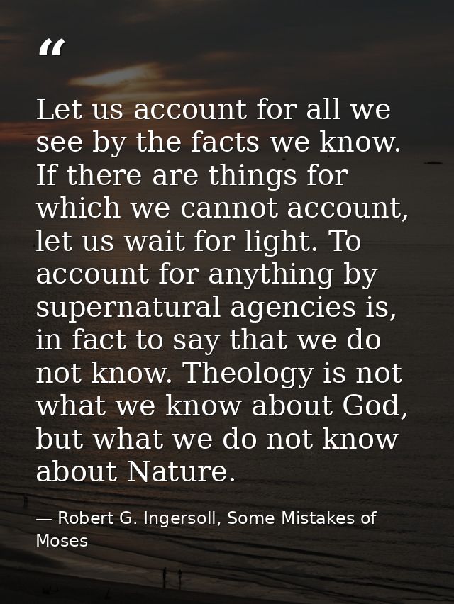 Let us account for all we see by the facts we know. If there are things for which we cannot account, let us wait for lig — Robert G. Ingersoll, Some Mistakes of Moses