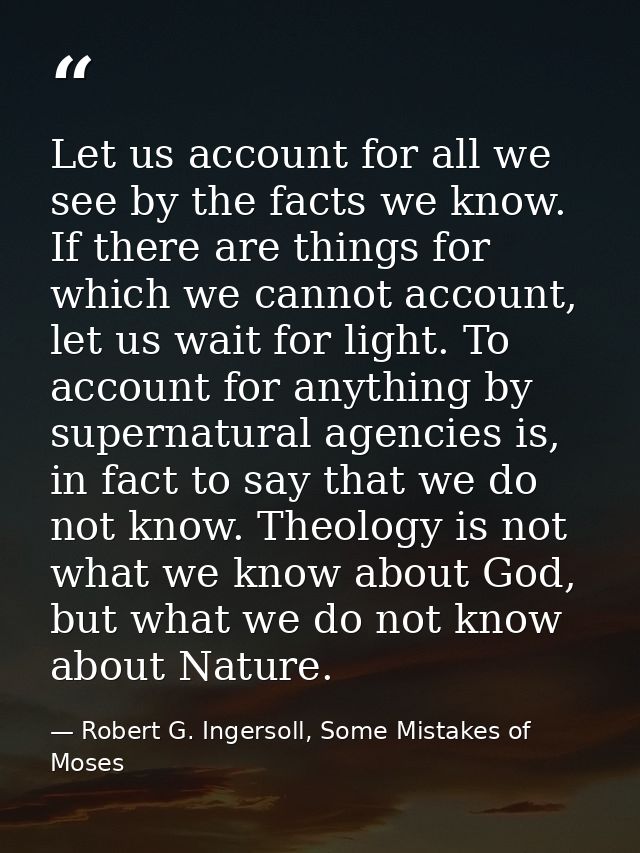 Let us account for all we see by the facts we know. If there are things for which we cannot account, let us wait for lig — Robert G. Ingersoll, Some Mistakes of Moses