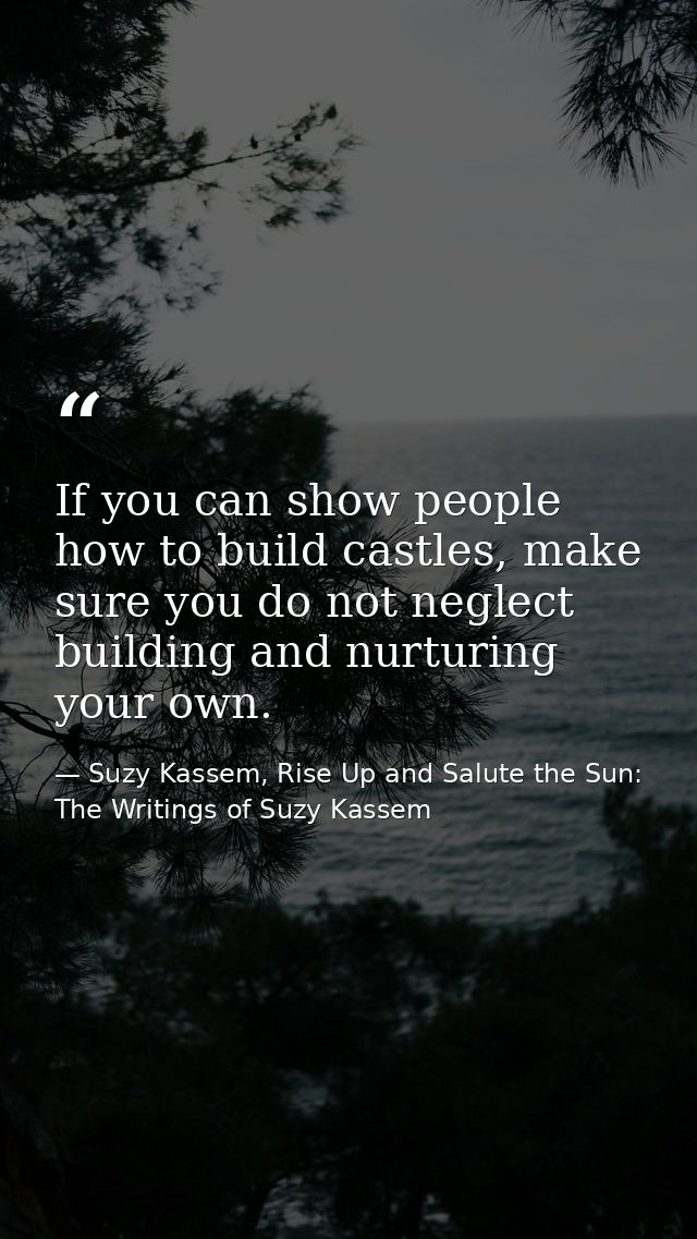 If you can show people how to build castles, make sure you do not neglect building and nurturing your own. — Suzy Kassem, Rise Up and Salute the Sun: The Writings of Suzy Kassem