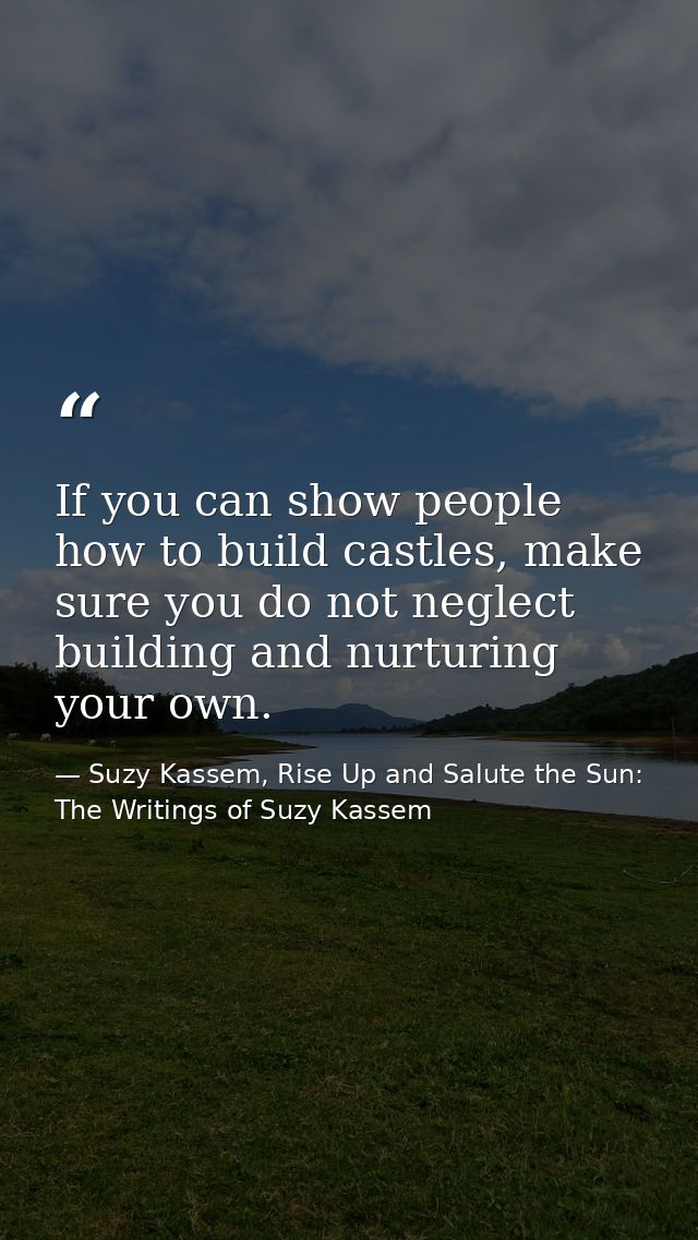 If you can show people how to build castles, make sure you do not neglect building and nurturing your own. — Suzy Kassem, Rise Up and Salute the Sun: The Writings of Suzy Kassem