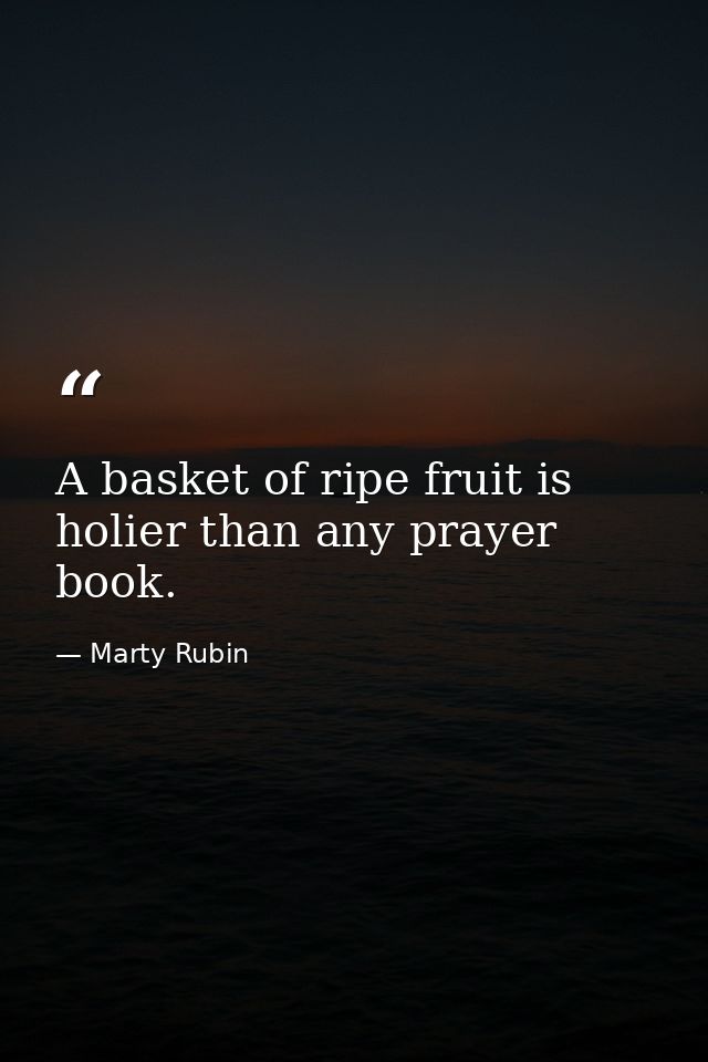 A basket of ripe fruit is holier than any prayer book. — Marty Rubin