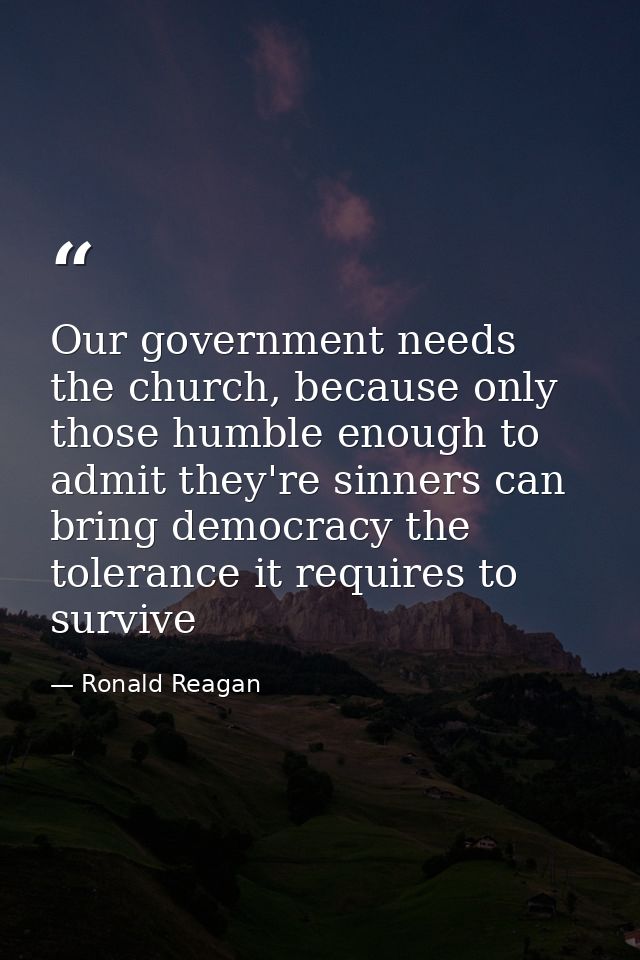 Our government needs the church, because only those humble enough to admit they're sinners can bring democracy the toler — Ronald Reagan