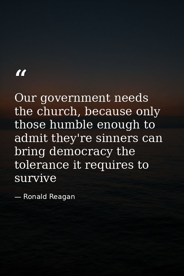 Our government needs the church, because only those humble enough to admit they're sinners can bring democracy the toler — Ronald Reagan