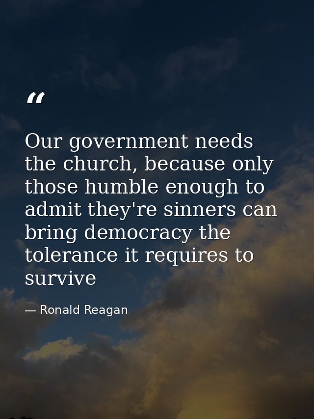 Our government needs the church, because only those humble enough to admit they're sinners can bring democracy the toler — Ronald Reagan