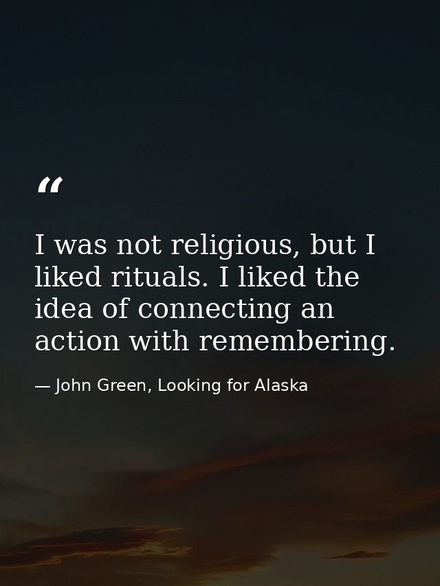 I was not religious, but I liked rituals. I liked the idea of connecting an action with remembering. — John Green, Looking for Alaska