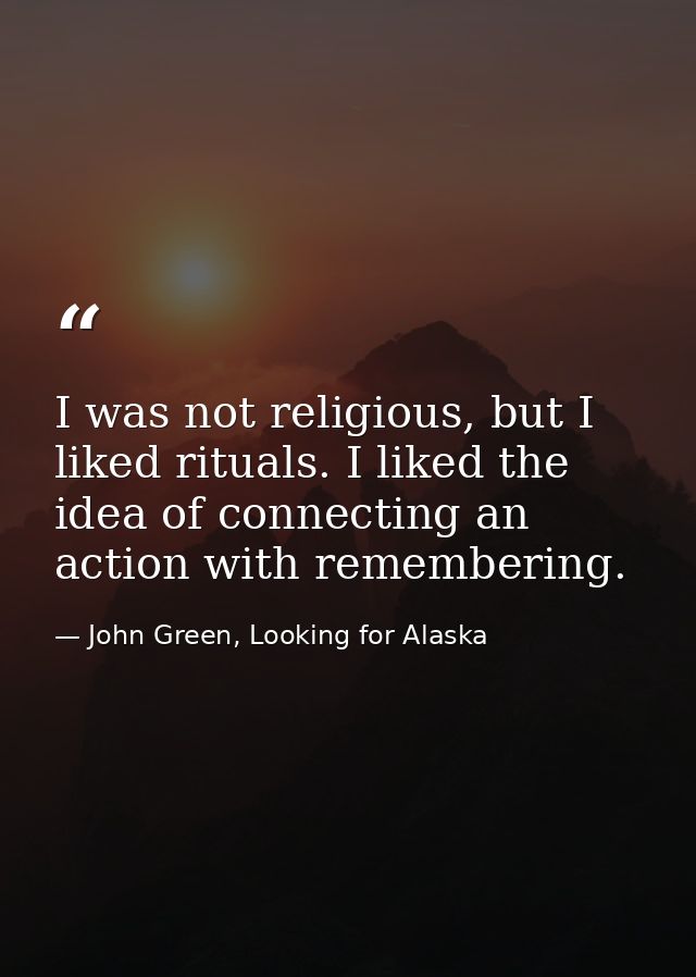 I was not religious, but I liked rituals. I liked the idea of connecting an action with remembering. — John Green, Looking for Alaska