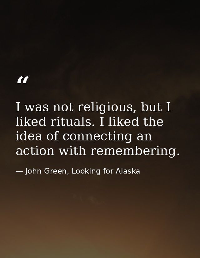 I was not religious, but I liked rituals. I liked the idea of connecting an action with remembering. — John Green, Looking for Alaska