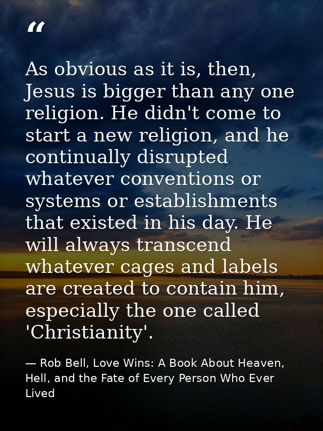 As obvious as it is, then, Jesus is bigger than any one religion. He didn't come to start a new religion, and he continu — Rob Bell, Love Wins: A Book About Heaven, Hell, and the Fate of Every Person Who Ever Lived