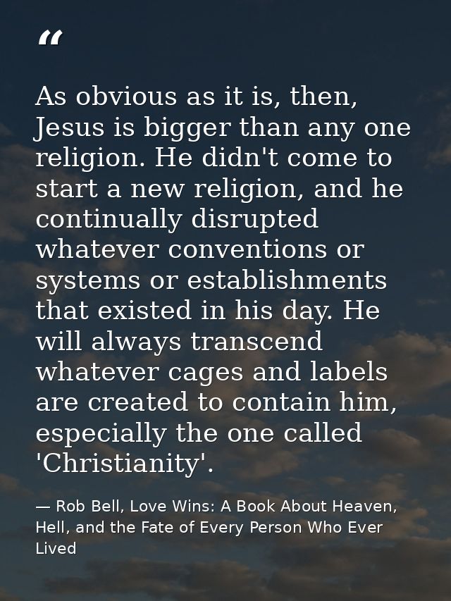 As obvious as it is, then, Jesus is bigger than any one religion. He didn't come to start a new religion, and he continu — Rob Bell, Love Wins: A Book About Heaven, Hell, and the Fate of Every Person Who Ever Lived