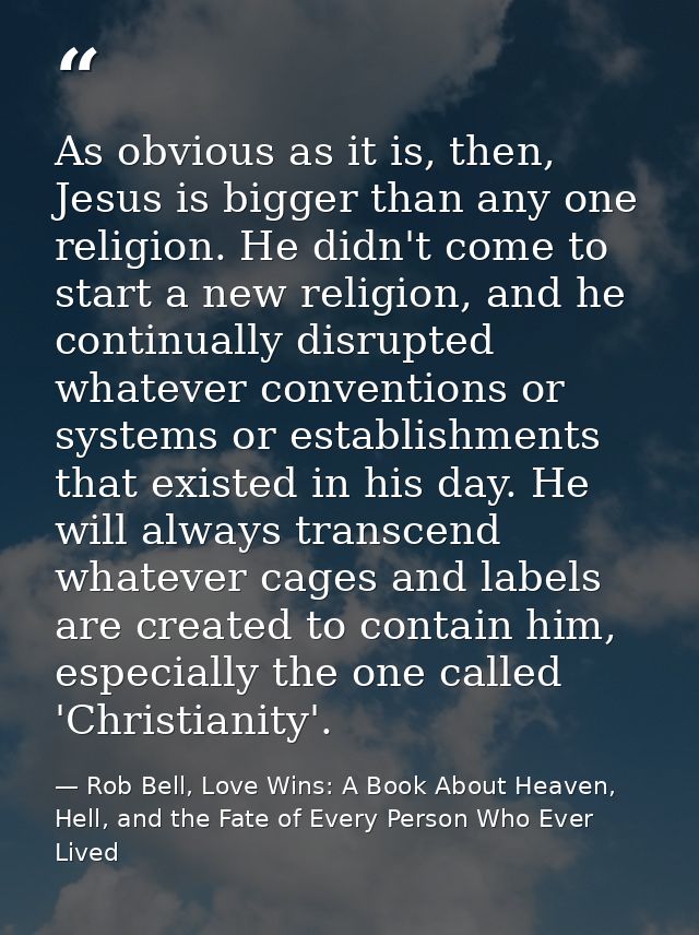 As obvious as it is, then, Jesus is bigger than any one religion. He didn't come to start a new religion, and he continu — Rob Bell, Love Wins: A Book About Heaven, Hell, and the Fate of Every Person Who Ever Lived