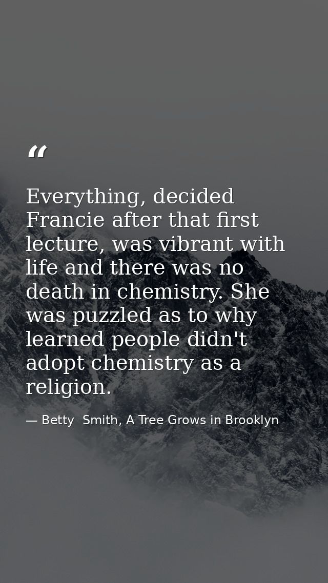 Everything, decided Francie after that first lecture, was vibrant with life and there was no death in chemistry. She was — Betty  Smith, A Tree Grows in Brooklyn
