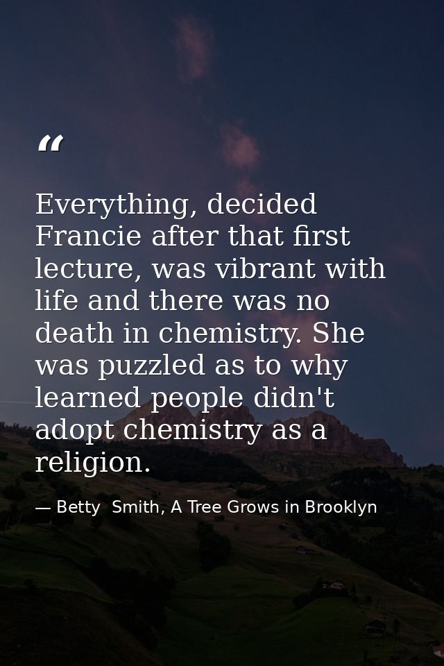 Everything, decided Francie after that first lecture, was vibrant with life and there was no death in chemistry. She was — Betty  Smith, A Tree Grows in Brooklyn