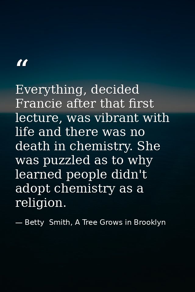 Everything, decided Francie after that first lecture, was vibrant with life and there was no death in chemistry. She was — Betty  Smith, A Tree Grows in Brooklyn