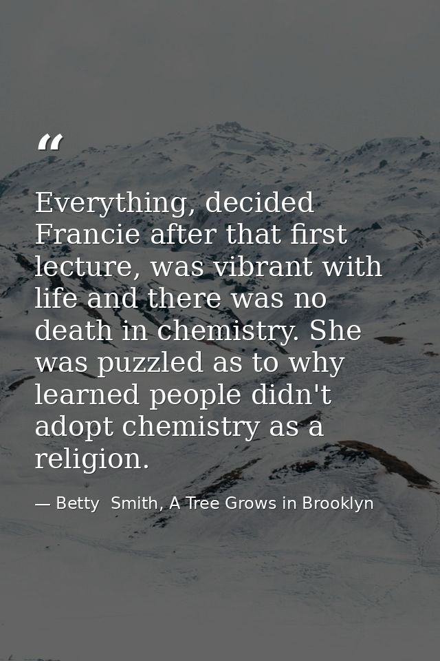 Everything, decided Francie after that first lecture, was vibrant with life and there was no death in chemistry. She was — Betty  Smith, A Tree Grows in Brooklyn