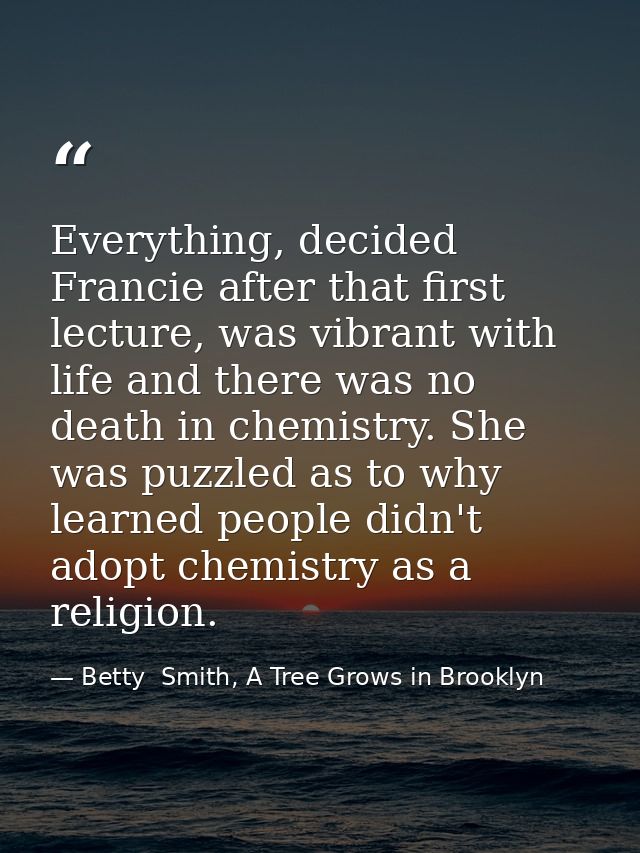Everything, decided Francie after that first lecture, was vibrant with life and there was no death in chemistry. She was — Betty  Smith, A Tree Grows in Brooklyn