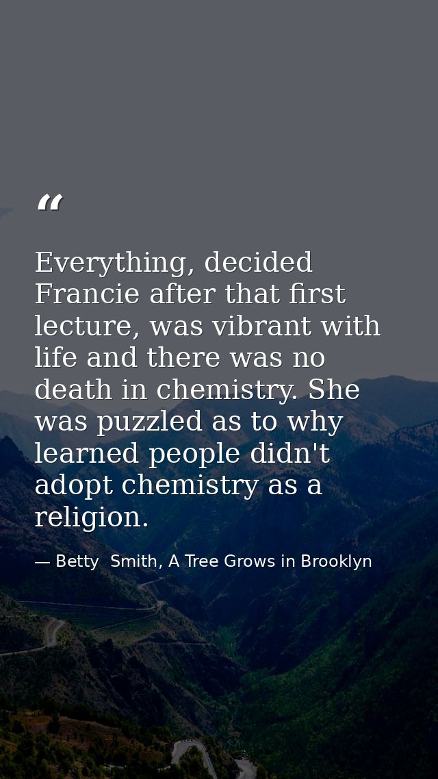 Everything, decided Francie after that first lecture, was vibrant with life and there was no death in chemistry. She was — Betty  Smith, A Tree Grows in Brooklyn