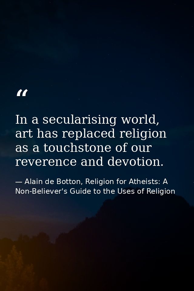 In a secularising world, art has replaced religion as a touchstone of our reverence and devotion. — Alain de Botton, Religion for Atheists: A Non-Believer's Guide to the Uses of Religion