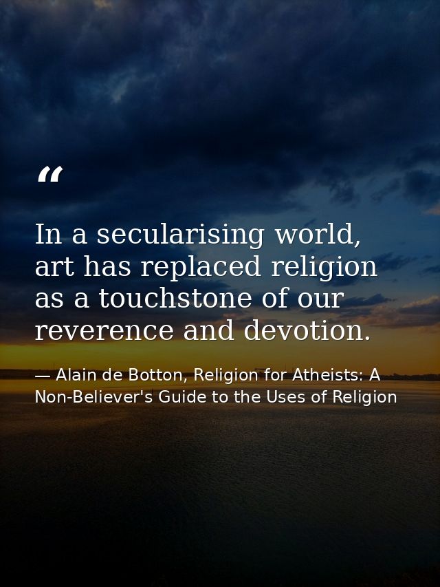 In a secularising world, art has replaced religion as a touchstone of our reverence and devotion. — Alain de Botton, Religion for Atheists: A Non-Believer's Guide to the Uses of Religion