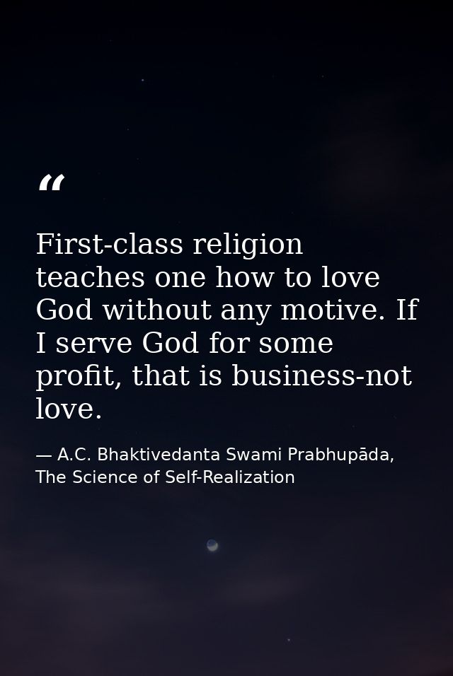 First-class religion teaches one how to love God without any motive. If I serve God for some profit, that is business-no — A.C. Bhaktivedanta Swami Prabhupāda, The Science of Self-Realization