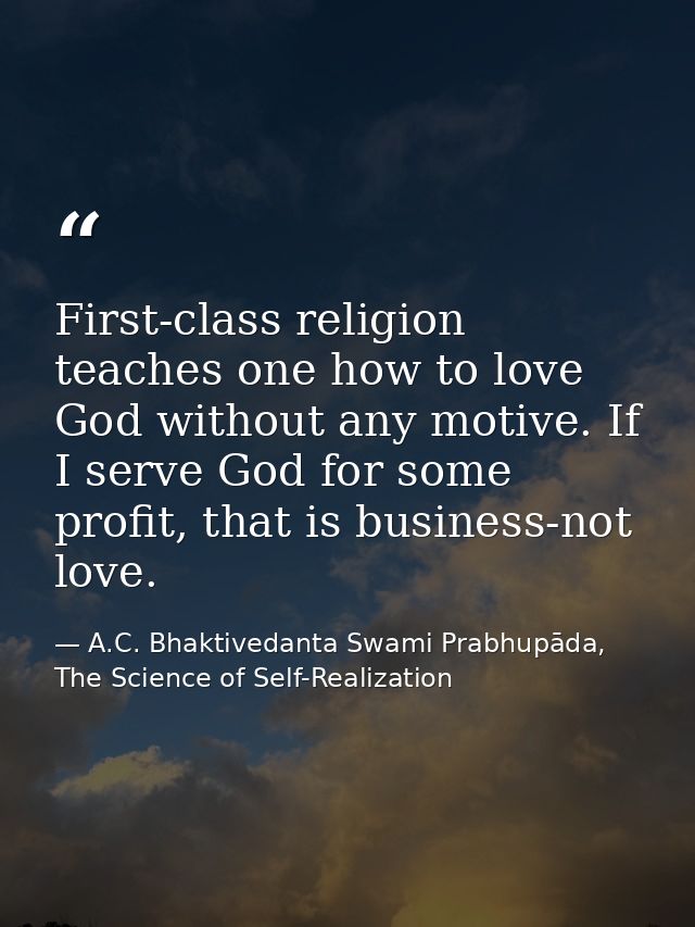 First-class religion teaches one how to love God without any motive. If I serve God for some profit, that is business-no — A.C. Bhaktivedanta Swami Prabhupāda, The Science of Self-Realization
