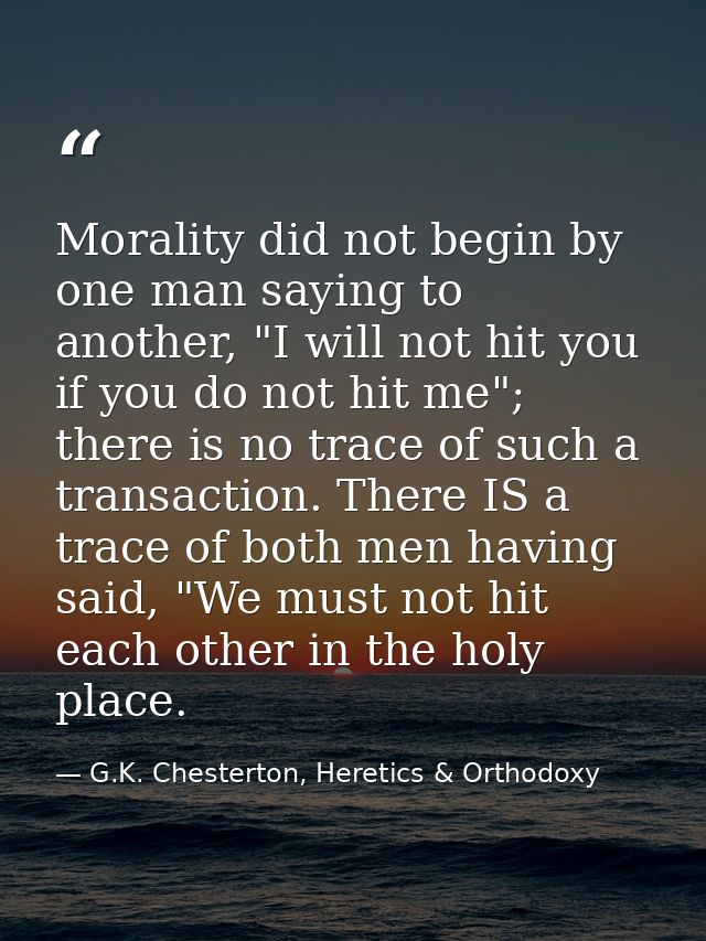 Morality did not begin by one man saying to another, "I will not hit you if you do not hit me"; there is no trace of suc — G.K. Chesterton, Heretics & Orthodoxy