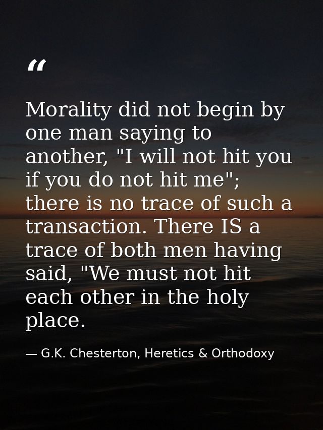 Morality did not begin by one man saying to another, "I will not hit you if you do not hit me"; there is no trace of suc — G.K. Chesterton, Heretics & Orthodoxy