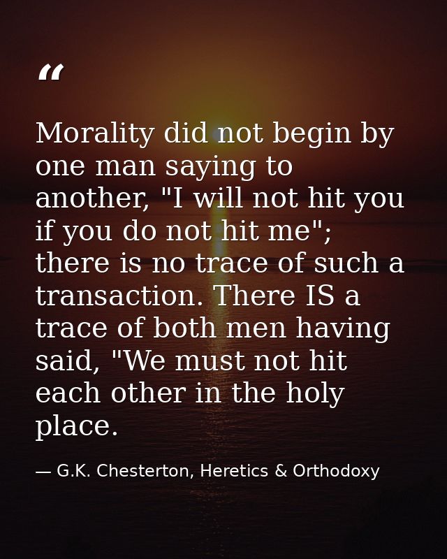 Morality did not begin by one man saying to another, "I will not hit you if you do not hit me"; there is no trace of suc — G.K. Chesterton, Heretics & Orthodoxy