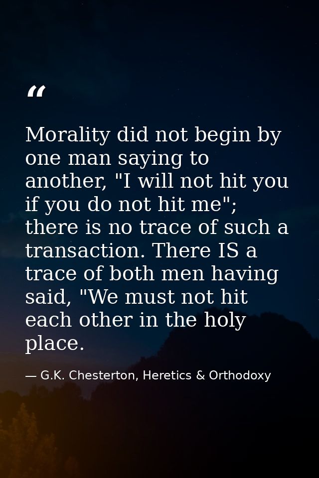 Morality did not begin by one man saying to another, "I will not hit you if you do not hit me"; there is no trace of suc — G.K. Chesterton, Heretics & Orthodoxy