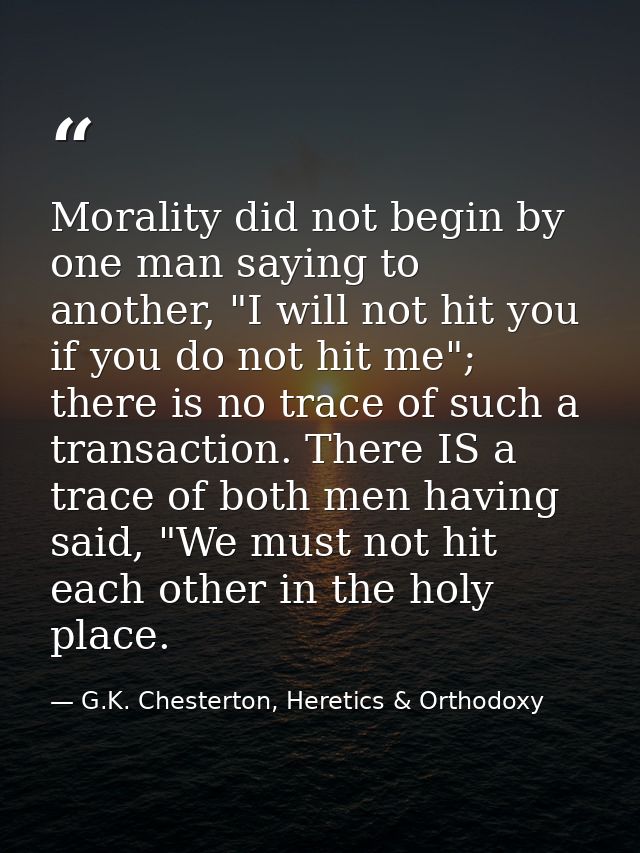Morality did not begin by one man saying to another, "I will not hit you if you do not hit me"; there is no trace of suc — G.K. Chesterton, Heretics & Orthodoxy
