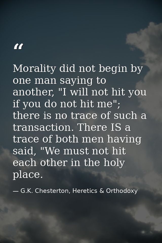 Morality did not begin by one man saying to another, "I will not hit you if you do not hit me"; there is no trace of suc — G.K. Chesterton, Heretics & Orthodoxy