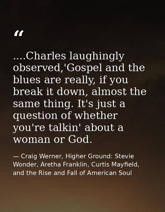 ....Charles laughingly observed,'Gospel and the blues are really, if you break it down, almost the same thing. It's just — Craig Werner, Higher Ground: Stevie Wonder, Aretha Franklin, Curtis Mayfield, and the Rise and Fall of American Soul