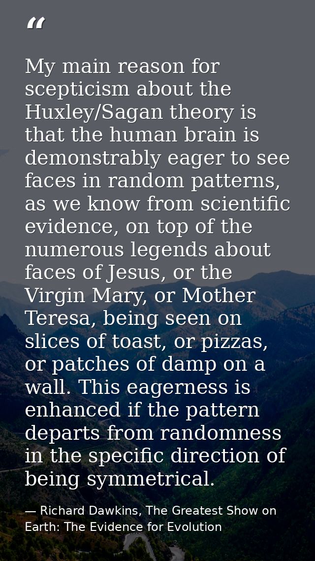 My main reason for scepticism about the Huxley/Sagan theory is that the human brain is demonstrably eager to see faces i — Richard Dawkins, The Greatest Show on Earth: The Evidence for Evolution
