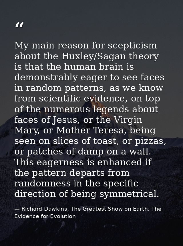 My main reason for scepticism about the Huxley/Sagan theory is that the human brain is demonstrably eager to see faces i — Richard Dawkins, The Greatest Show on Earth: The Evidence for Evolution