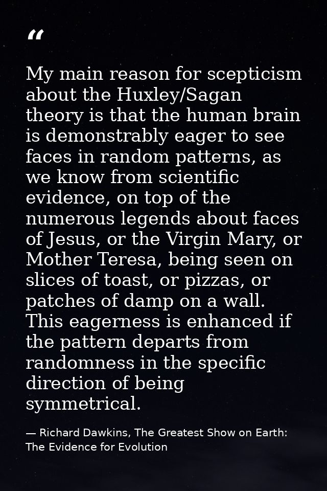 My main reason for scepticism about the Huxley/Sagan theory is that the human brain is demonstrably eager to see faces i — Richard Dawkins, The Greatest Show on Earth: The Evidence for Evolution