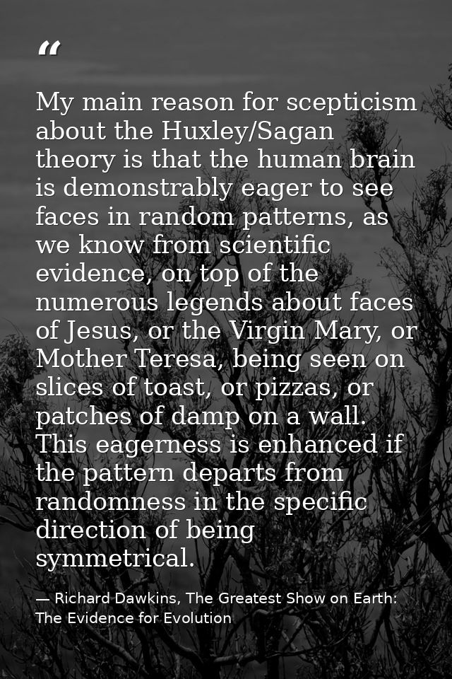 My main reason for scepticism about the Huxley/Sagan theory is that the human brain is demonstrably eager to see faces i — Richard Dawkins, The Greatest Show on Earth: The Evidence for Evolution