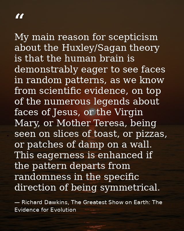 My main reason for scepticism about the Huxley/Sagan theory is that the human brain is demonstrably eager to see faces i — Richard Dawkins, The Greatest Show on Earth: The Evidence for Evolution