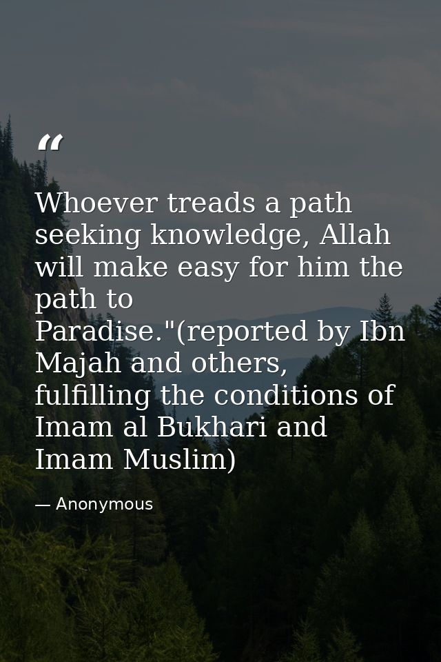 Whoever treads a path seeking knowledge, Allah will make easy for him the path to Paradise."(reported by Ibn Majah and o — Anonymous