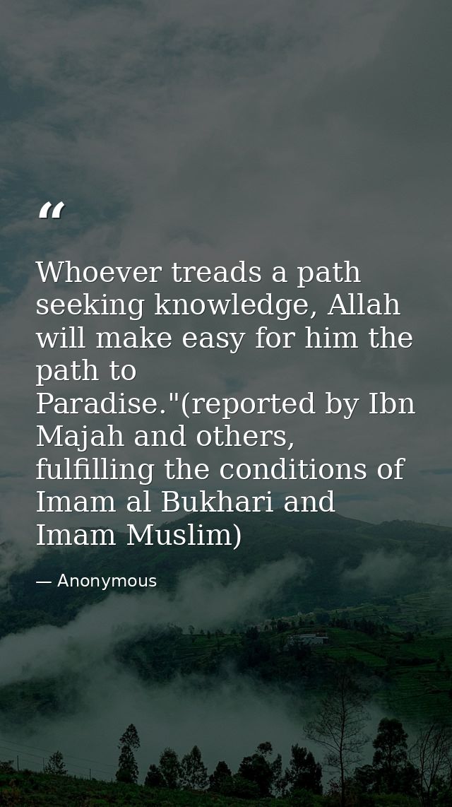 Whoever treads a path seeking knowledge, Allah will make easy for him the path to Paradise."(reported by Ibn Majah and o — Anonymous