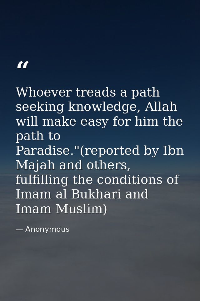 Whoever treads a path seeking knowledge, Allah will make easy for him the path to Paradise."(reported by Ibn Majah and o — Anonymous