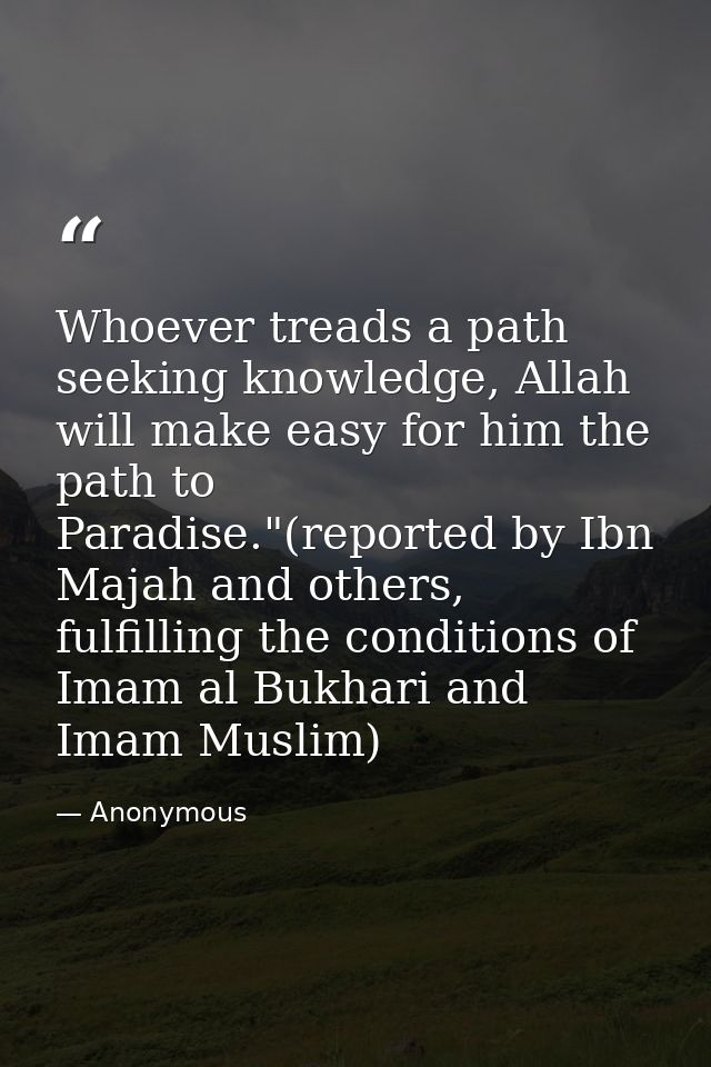 Whoever treads a path seeking knowledge, Allah will make easy for him the path to Paradise."(reported by Ibn Majah and o — Anonymous