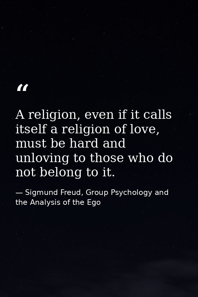 A religion, even if it calls itself a religion of love, must be hard and unloving to those who do not belong to it. — Sigmund Freud, Group Psychology and the Analysis of the Ego