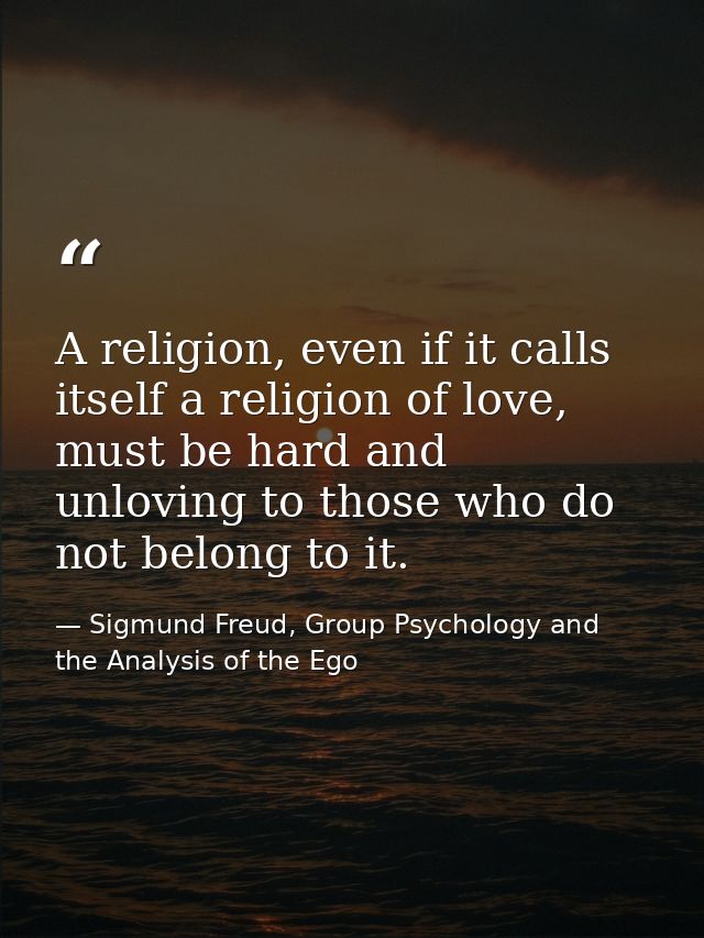 A religion, even if it calls itself a religion of love, must be hard and unloving to those who do not belong to it. — Sigmund Freud, Group Psychology and the Analysis of the Ego